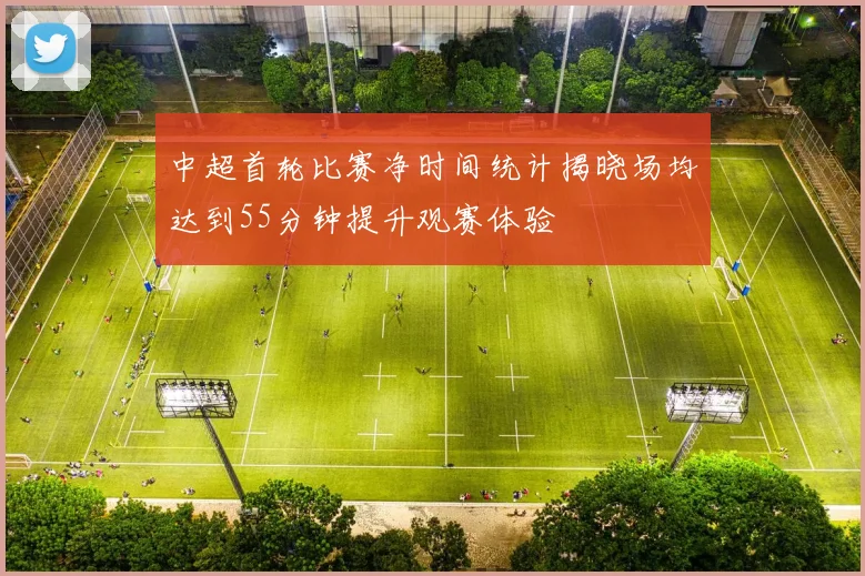 中超首轮比赛净时间统计揭晓场均达到55分钟提升观赛体验