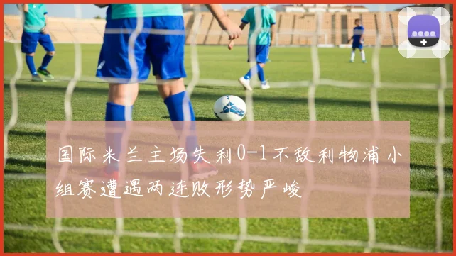 国际米兰主场失利0-1不敌利物浦小组赛遭遇两连败形势严峻