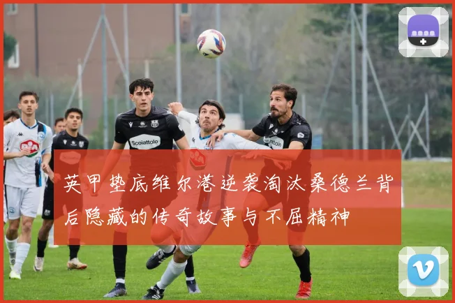 英甲垫底维尔港逆袭淘汰桑德兰背后隐藏的传奇故事与不屈精神