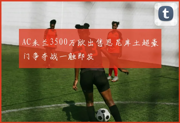 AC米兰3500万欧出售恩昆库土超豪门争夺战一触即发