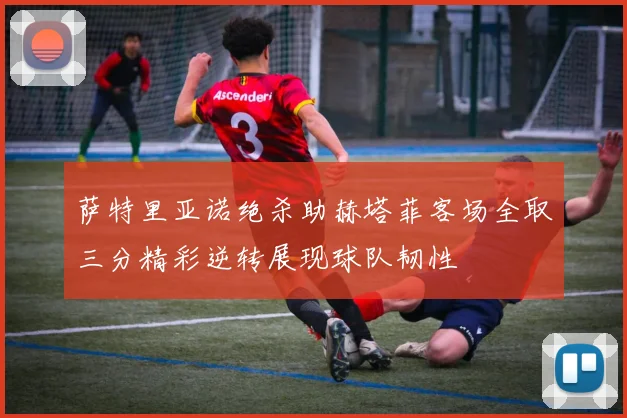 萨特里亚诺绝杀助赫塔菲客场全取三分精彩逆转展现球队韧性